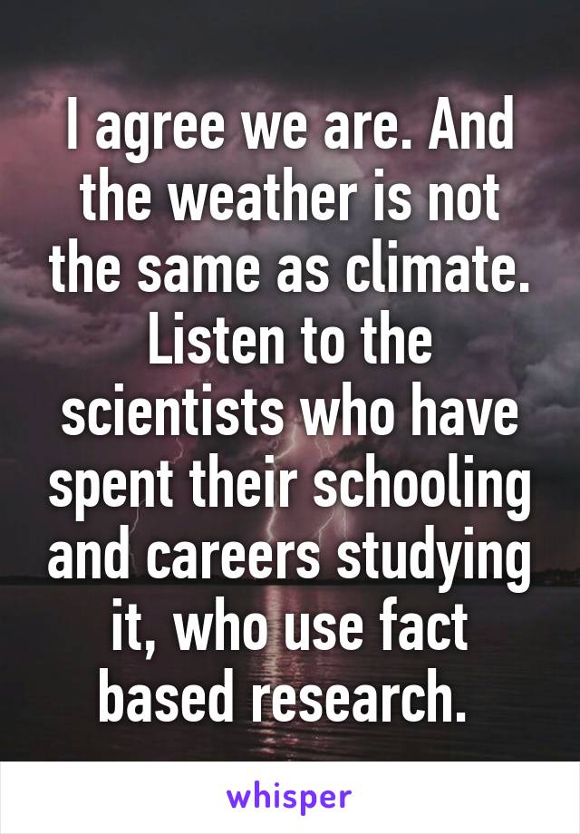 I agree we are. And the weather is not the same as climate. Listen to the scientists who have spent their schooling and careers studying it, who use fact based research. 