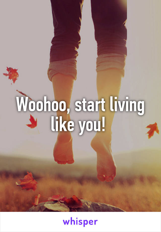 Woohoo, start living like you! 