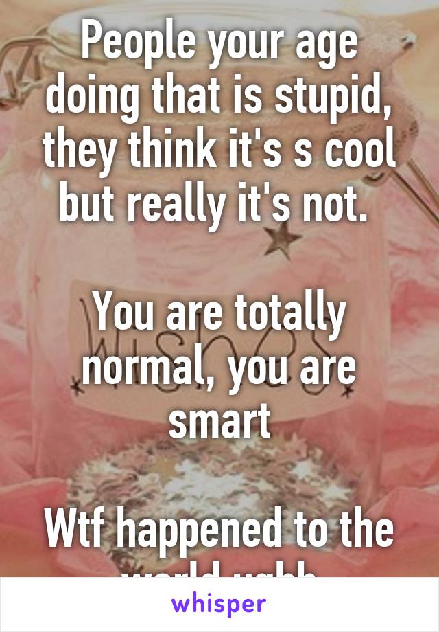 People your age doing that is stupid, they think it's s cool but really it's not. 

You are totally normal, you are smart

Wtf happened to the world ughh