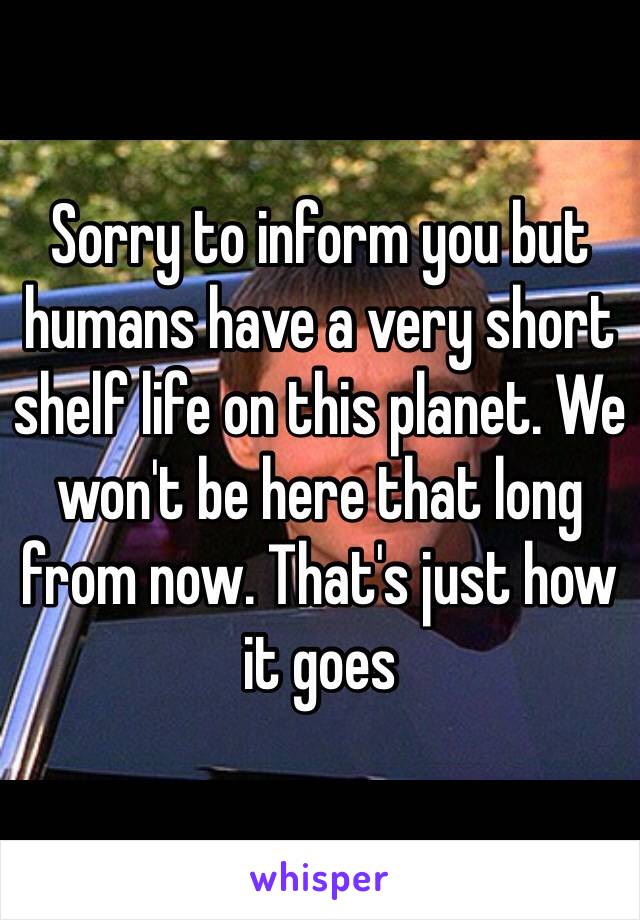 Sorry to inform you but humans have a very short shelf life on this planet. We won't be here that long from now. That's just how it goes 