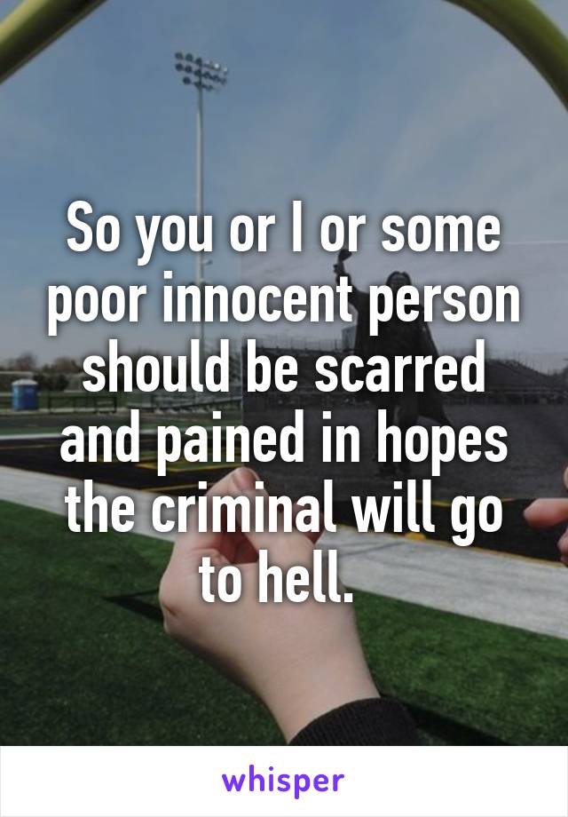 So you or I or some poor innocent person should be scarred and pained in hopes the criminal will go to hell. 