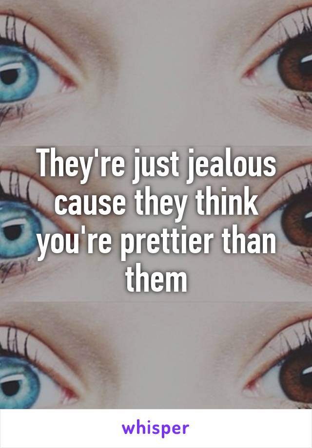 They're just jealous cause they think you're prettier than them