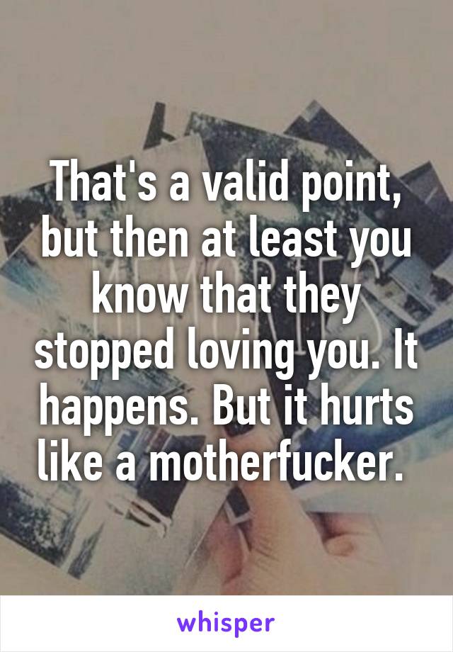 That's a valid point, but then at least you know that they stopped loving you. It happens. But it hurts like a motherfucker. 
