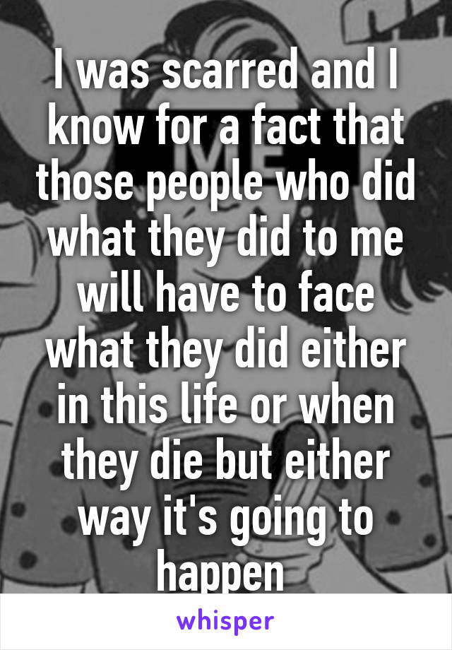 I was scarred and I know for a fact that those people who did what they did to me will have to face what they did either in this life or when they die but either way it's going to happen 