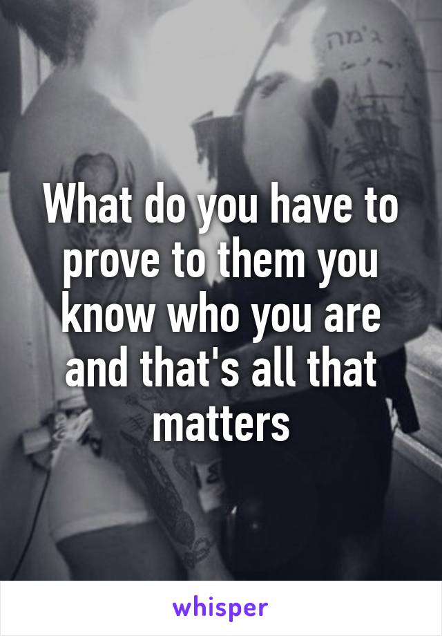 What do you have to prove to them you know who you are and that's all that matters