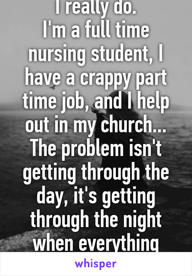 I really do.
I'm a full time nursing student, I have a crappy part time job, and I help out in my church... The problem isn't getting through the day, it's getting through the night when everything comes rushing back 