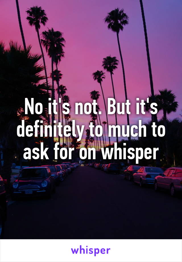 No it's not. But it's definitely to much to ask for on whisper