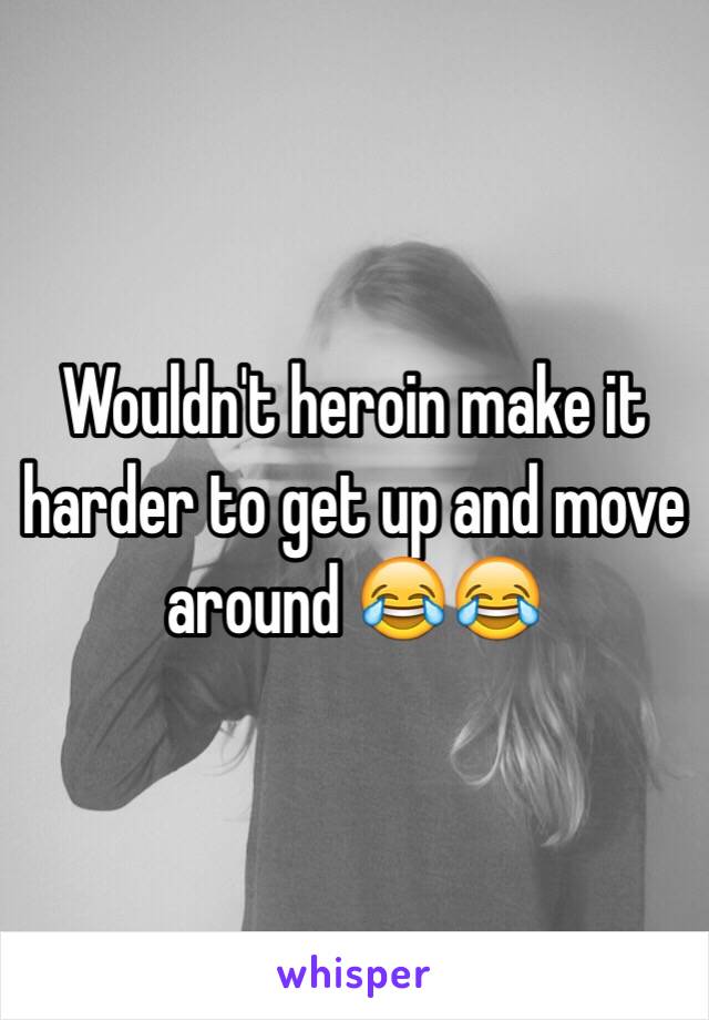 Wouldn't heroin make it harder to get up and move around 😂😂