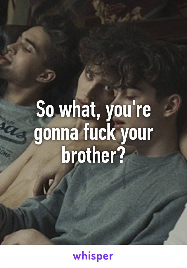 So what, you're gonna fuck your brother?