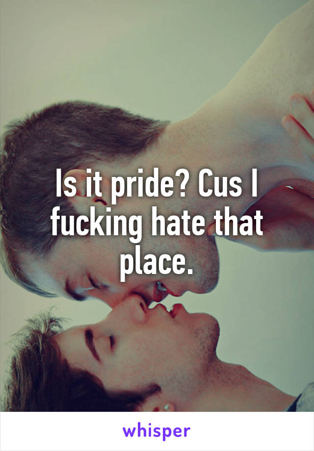 Is it pride? Cus I fucking hate that place.