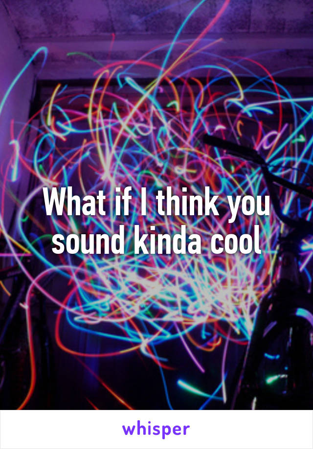 What if I think you sound kinda cool