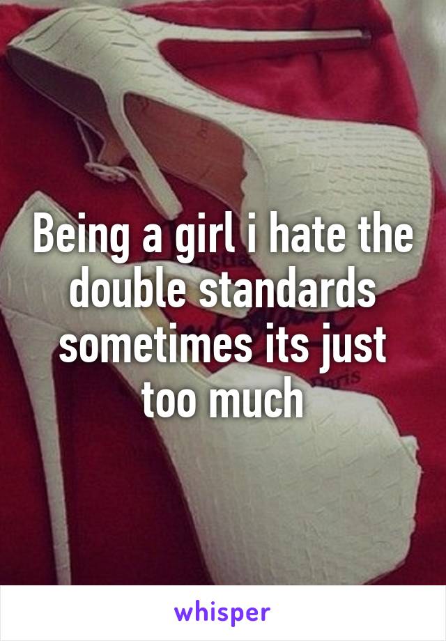 Being A Girl I Hate The Double Standards Sometimes Its Just Too Much