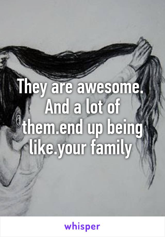 They are awesome. 
And a lot of them.end up being like.your family 