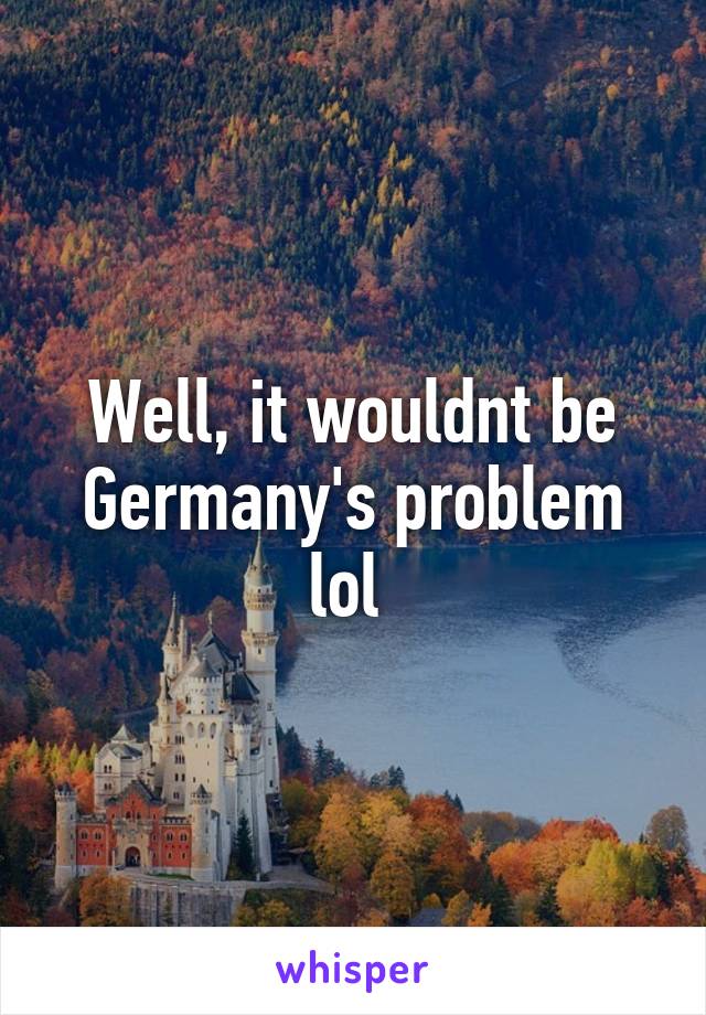 Well, it wouldnt be Germany's problem lol 