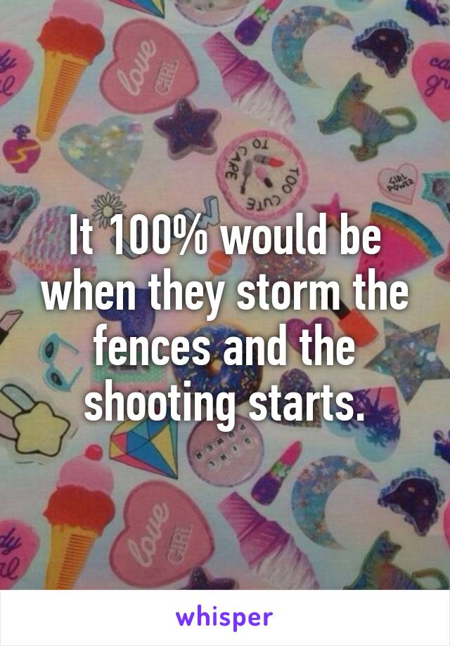 It 100% would be when they storm the fences and the shooting starts.