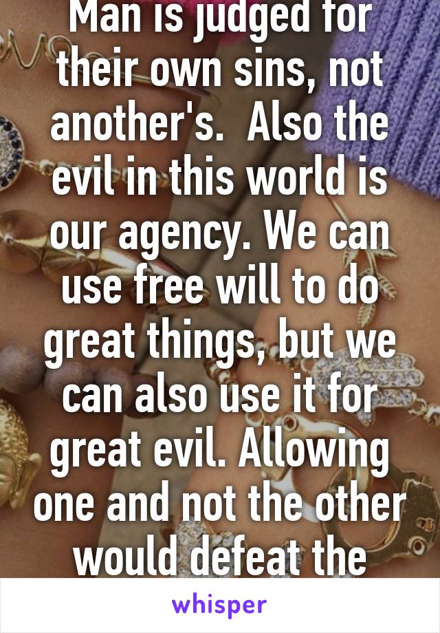 Man is judged for their own sins, not another's.  Also the evil in this world is our agency. We can use free will to do great things, but we can also use it for great evil. Allowing one and not the other would defeat the purpose of choice.