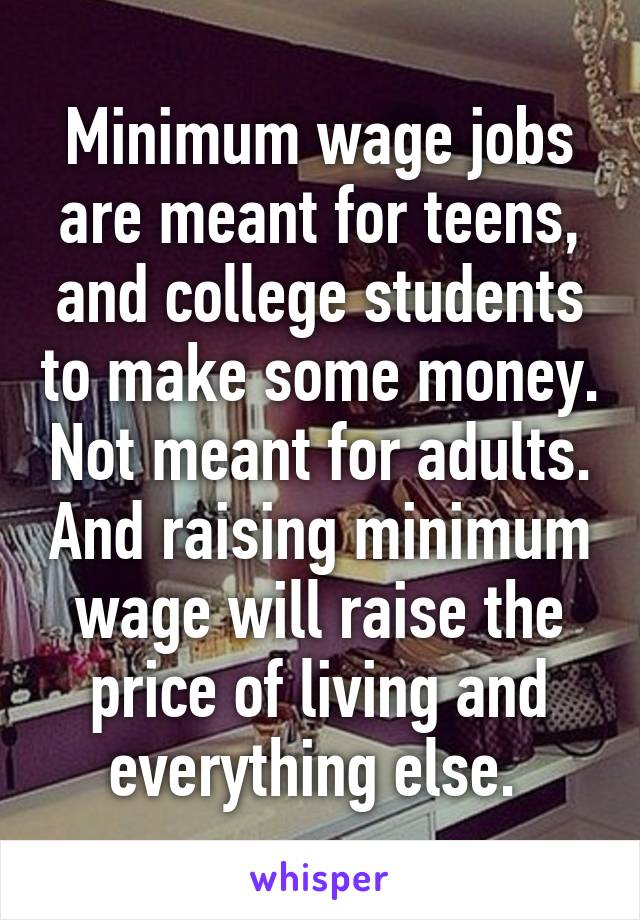 Minimum wage jobs are meant for teens, and college students to make some money. Not meant for adults. And raising minimum wage will raise the price of living and everything else. 