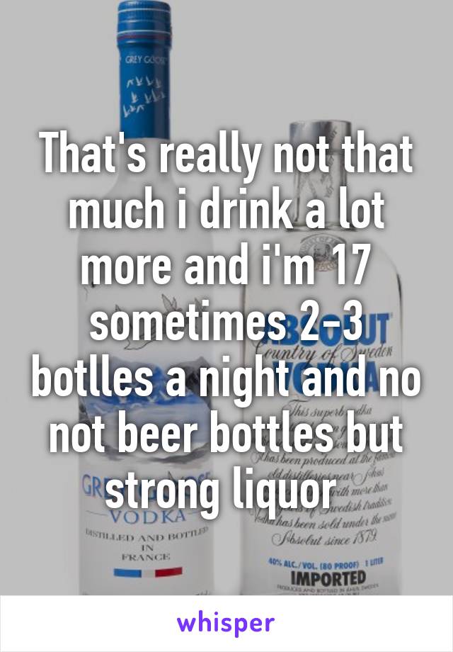That's really not that much i drink a lot more and i'm 17 sometimes 2-3 botlles a night and no not beer bottles but strong liquor 