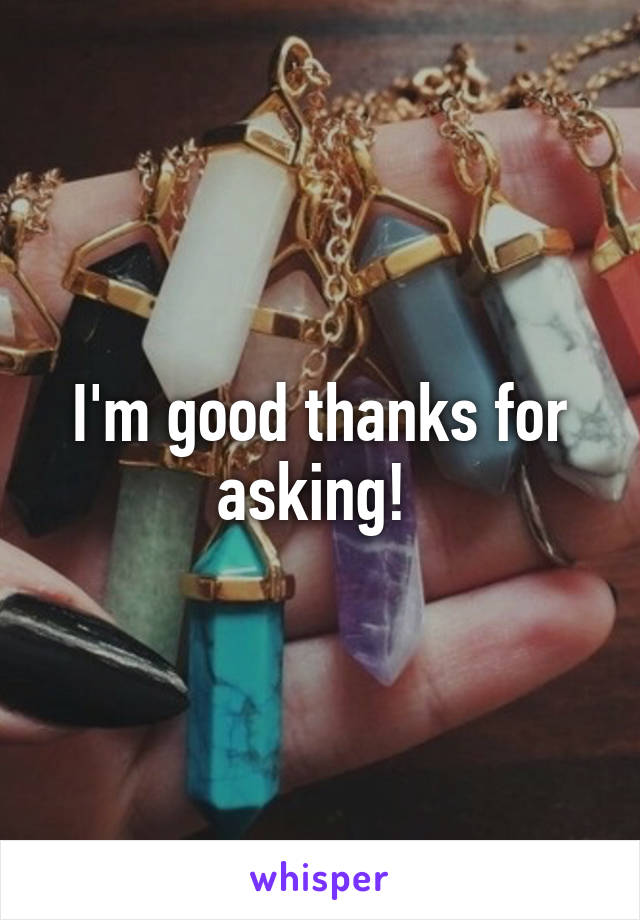 I'm good thanks for asking! 