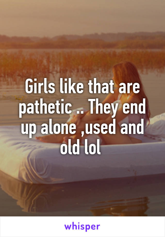 Girls like that are pathetic .. They end up alone ,used and old lol 