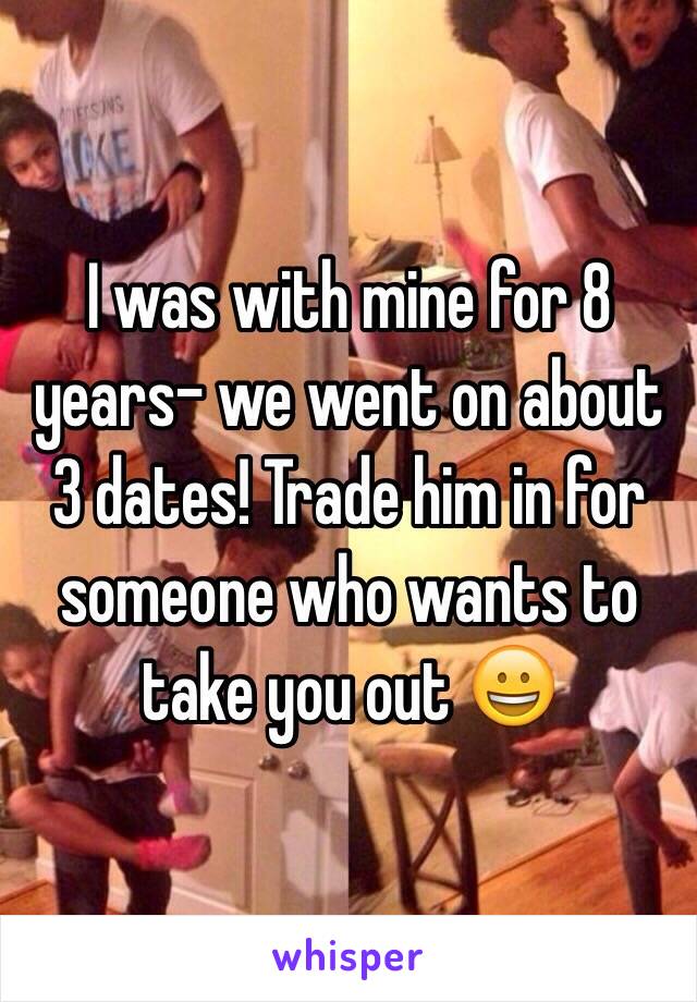 I was with mine for 8 years- we went on about 3 dates! Trade him in for someone who wants to take you out 😀