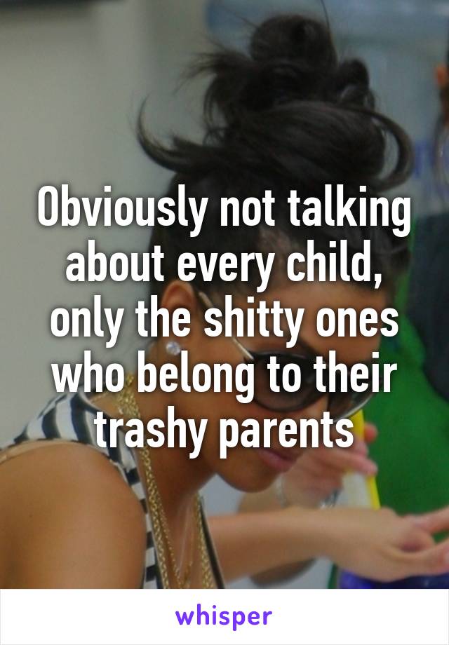 Obviously not talking about every child, only the shitty ones who belong to their trashy parents