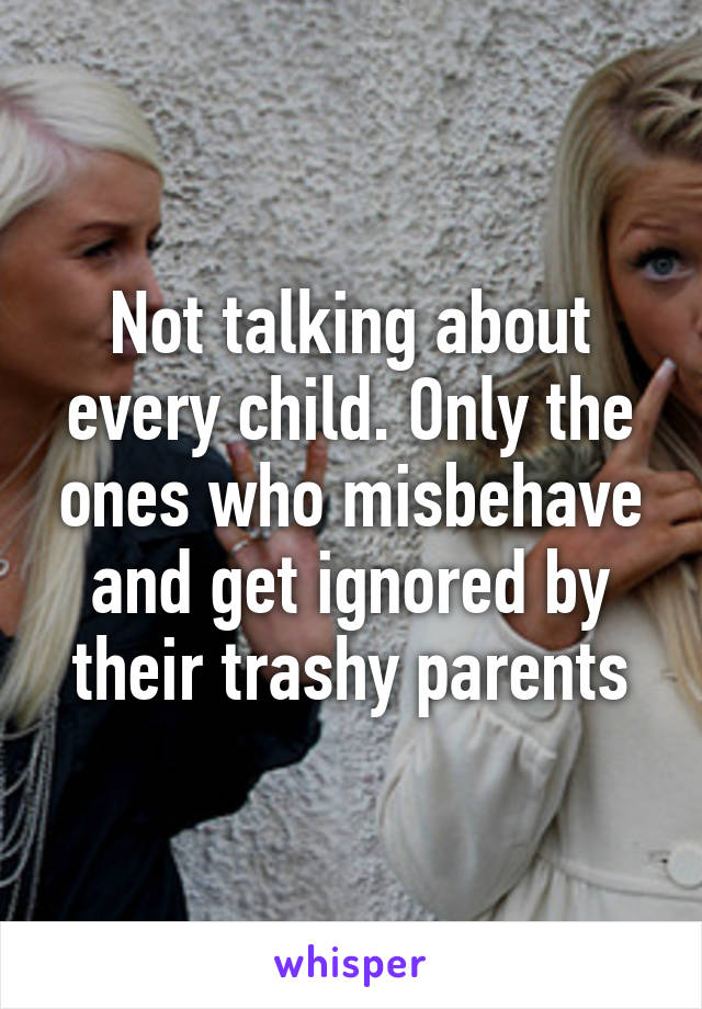 Not talking about every child. Only the ones who misbehave and get ignored by their trashy parents