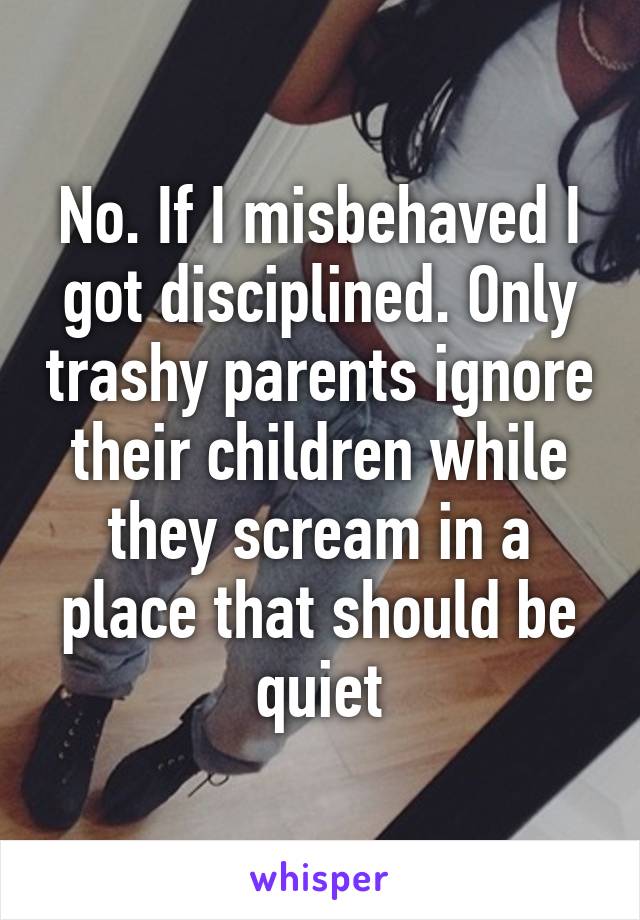 No. If I misbehaved I got disciplined. Only trashy parents ignore their children while they scream in a place that should be quiet