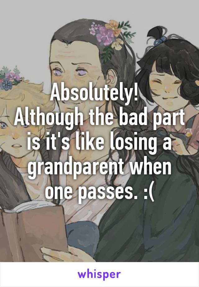 Absolutely!   Although the bad part is it's like losing a grandparent when one passes. :(