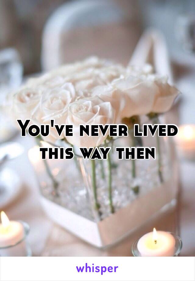 You've never lived this way then 