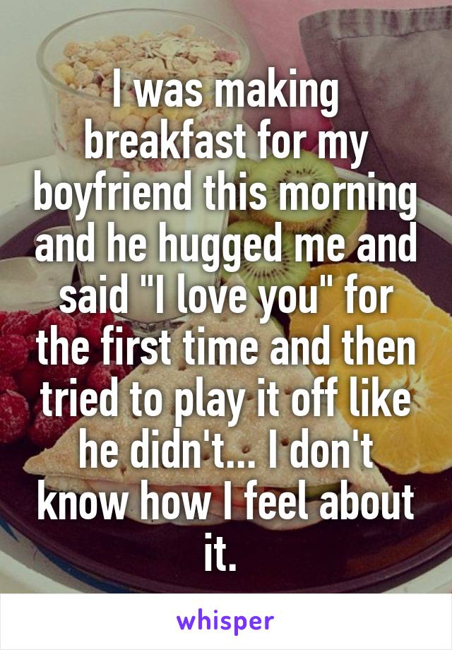I was making breakfast for my boyfriend this morning and he hugged me and said "I love you" for the first time and then tried to play it off like he didn't... I don't know how I feel about it. 