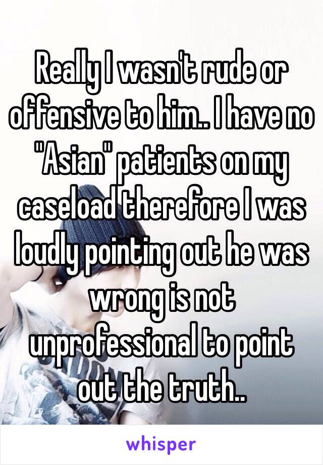 Really I wasn't rude or offensive to him.. I have no "Asian" patients on my caseload therefore I was loudly pointing out he was wrong is not unprofessional to point out the truth.. 