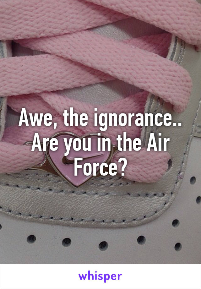 Awe, the ignorance.. Are you in the Air Force?