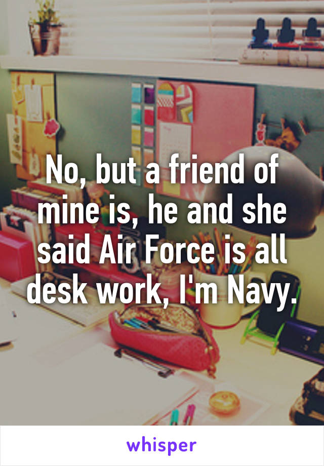 No, but a friend of mine is, he and she said Air Force is all desk work, I'm Navy.