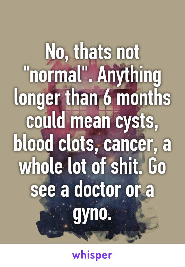 No, thats not "normal". Anything longer than 6 months could mean cysts, blood clots, cancer, a whole lot of shit. Go see a doctor or a gyno.