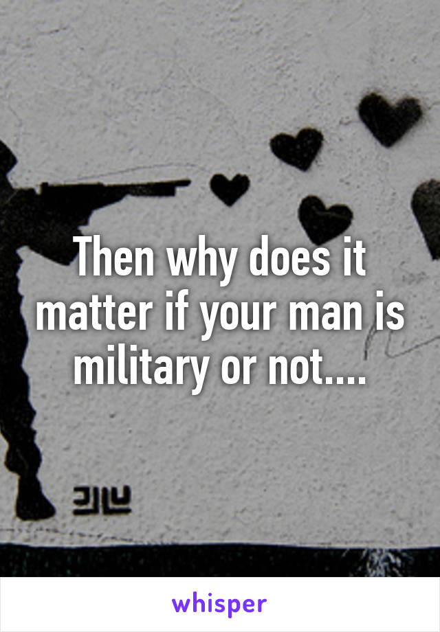 Then why does it matter if your man is military or not....