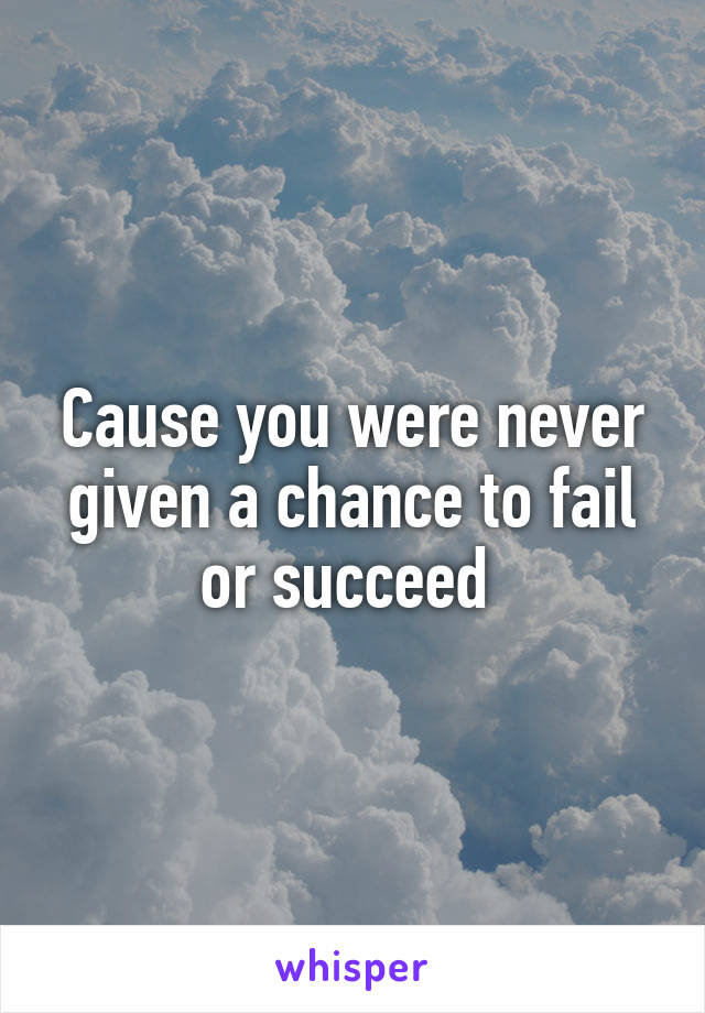 Cause you were never given a chance to fail or succeed 