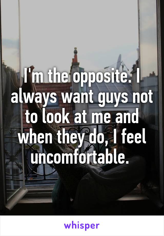 I'm the opposite. I always want guys not to look at me and when they do, I feel uncomfortable. 