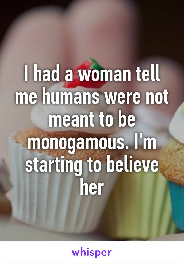 I had a woman tell me humans were not meant to be monogamous. I'm starting to believe her