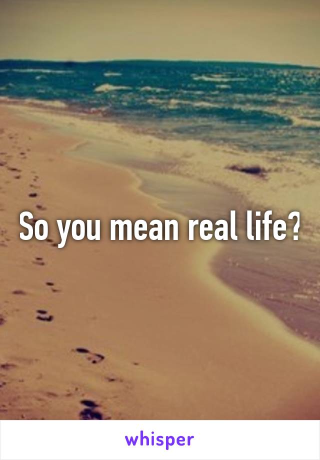 So you mean real life?