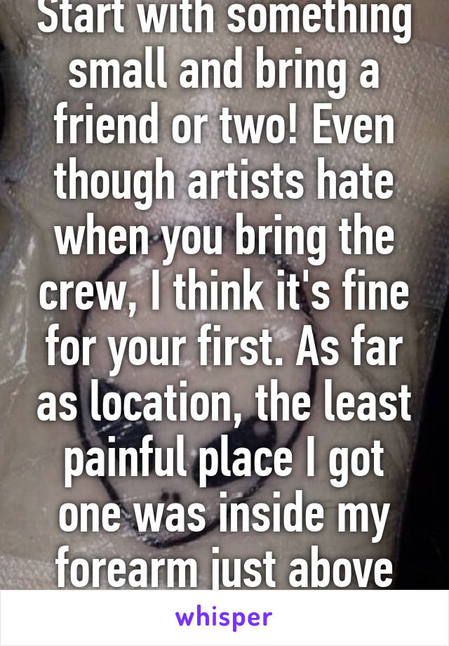 Start with something small and bring a friend or two! Even though artists hate when you bring the crew, I think it's fine for your first. As far as location, the least painful place I got one was inside my forearm just above the wrist. 