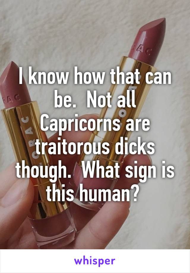 I know how that can be.  Not all Capricorns are traitorous dicks though.  What sign is this human? 