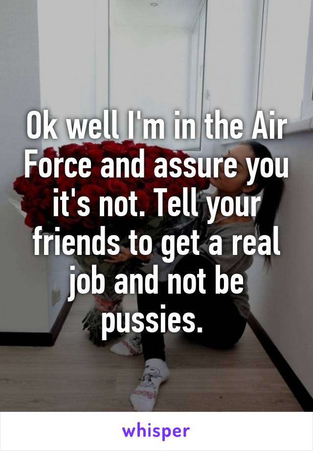 Ok well I'm in the Air Force and assure you it's not. Tell your friends to get a real job and not be pussies. 