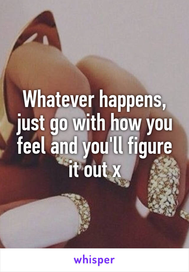 Whatever happens, just go with how you feel and you'll figure it out x