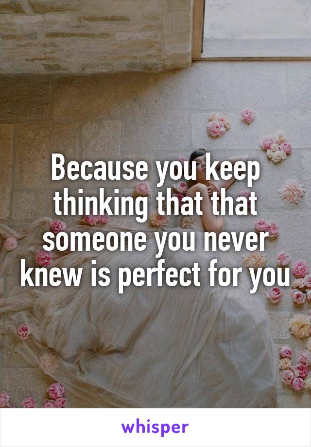 Because you keep thinking that that someone you never knew is perfect for you