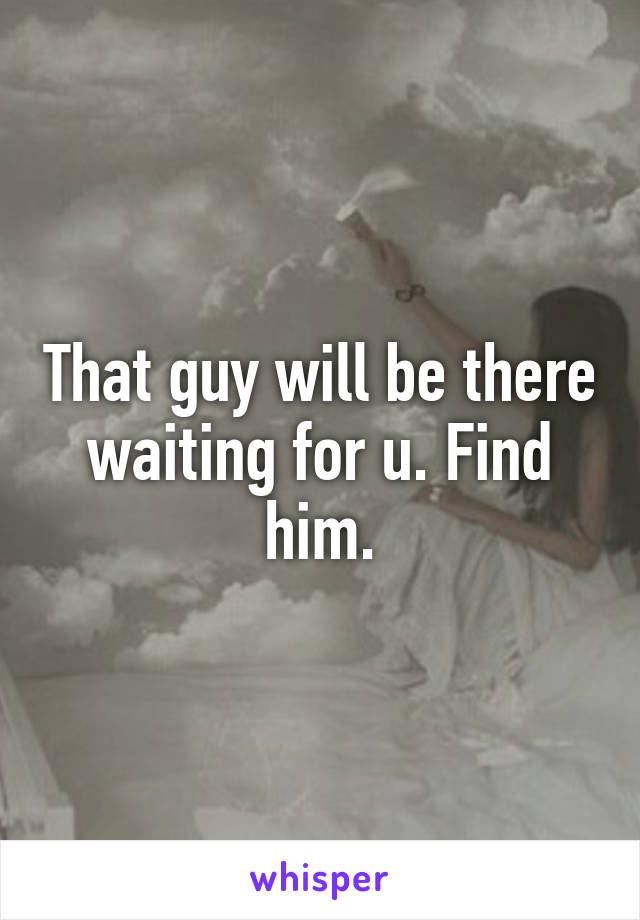 That guy will be there waiting for u. Find him.