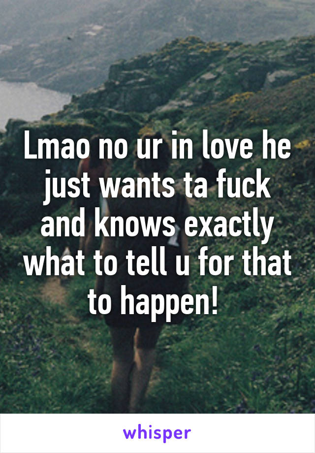 Lmao no ur in love he just wants ta fuck and knows exactly what to tell u for that to happen! 