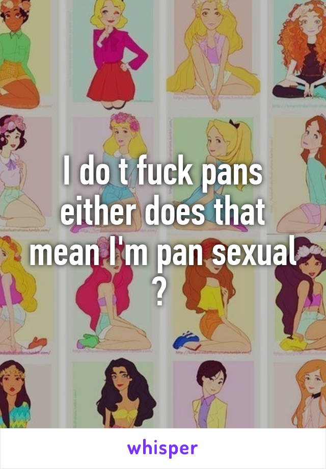 I do t fuck pans either does that mean I'm pan sexual ? 