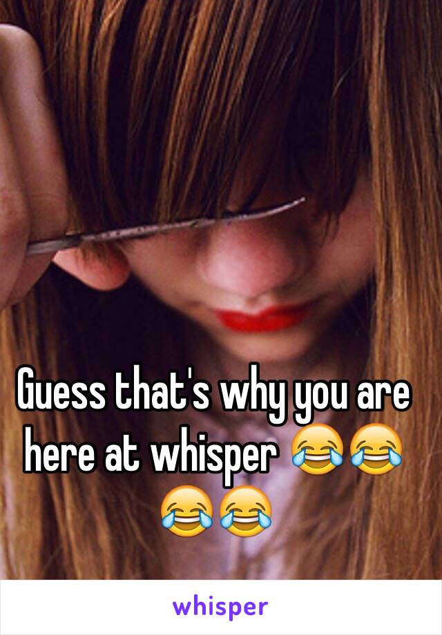Guess that's why you are here at whisper 😂😂😂😂