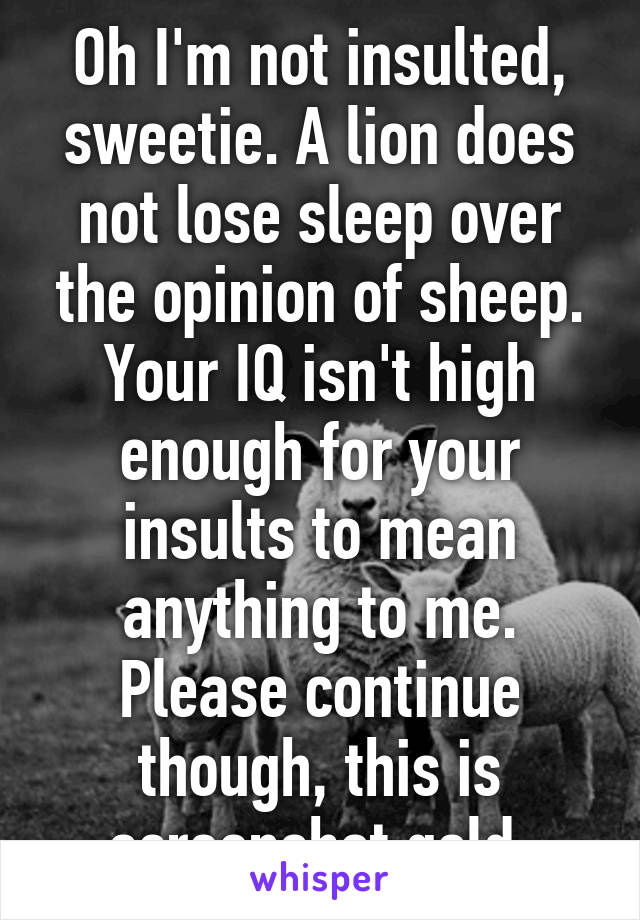 Oh I'm not insulted, sweetie. A lion does not lose sleep over the opinion of sheep. Your IQ isn't high enough for your insults to mean anything to me. Please continue though, this is screenshot gold.